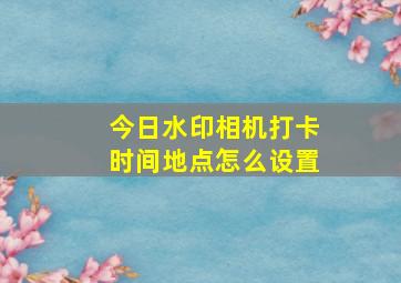 今日水印相机打卡时间地点怎么设置