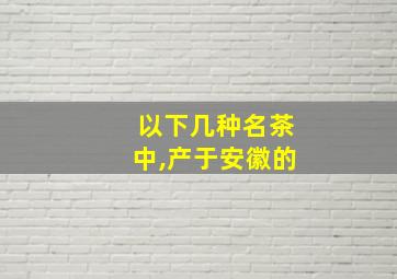 以下几种名茶中,产于安徽的