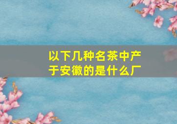 以下几种名茶中产于安徽的是什么厂