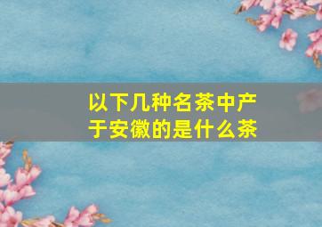 以下几种名茶中产于安徽的是什么茶