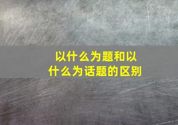 以什么为题和以什么为话题的区别