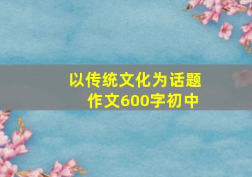 以传统文化为话题作文600字初中