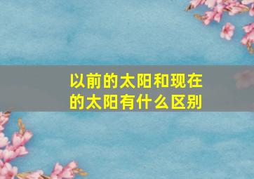 以前的太阳和现在的太阳有什么区别