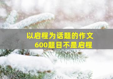 以启程为话题的作文600题目不是启程