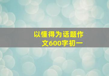 以懂得为话题作文600字初一