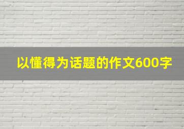 以懂得为话题的作文600字