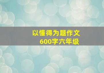 以懂得为题作文600字六年级