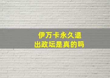 伊万卡永久退出政坛是真的吗