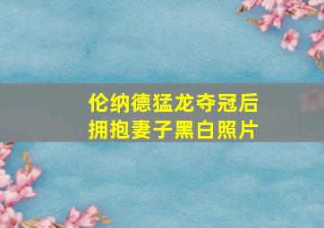 伦纳德猛龙夺冠后拥抱妻子黑白照片