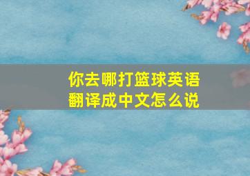 你去哪打篮球英语翻译成中文怎么说