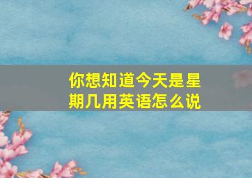 你想知道今天是星期几用英语怎么说