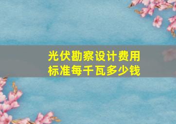 光伏勘察设计费用标准每千瓦多少钱