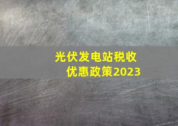 光伏发电站税收优惠政策2023