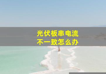 光伏板串电流不一致怎么办