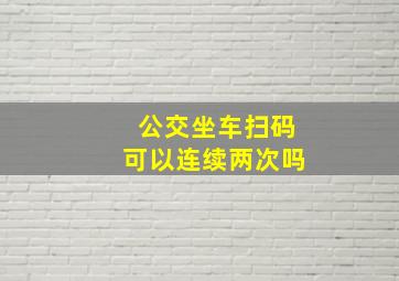 公交坐车扫码可以连续两次吗