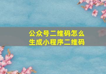 公众号二维码怎么生成小程序二维码