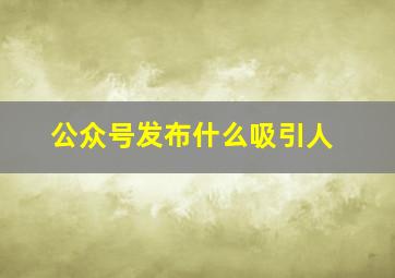 公众号发布什么吸引人