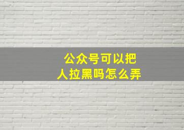 公众号可以把人拉黑吗怎么弄