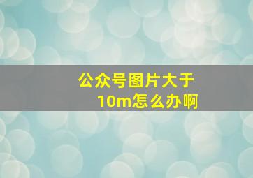 公众号图片大于10m怎么办啊