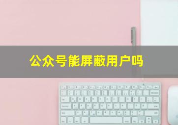 公众号能屏蔽用户吗