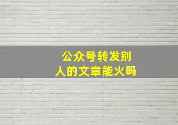 公众号转发别人的文章能火吗