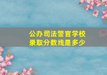 公办司法警官学校录取分数线是多少