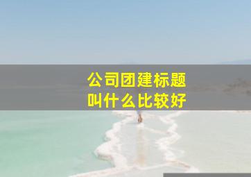 公司团建标题叫什么比较好