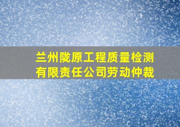 兰州陇原工程质量检测有限责任公司劳动仲裁