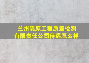 兰州陇原工程质量检测有限责任公司待遇怎么样