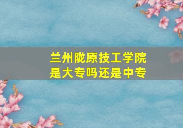 兰州陇原技工学院是大专吗还是中专