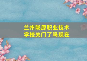 兰州陇原职业技术学校关门了吗现在