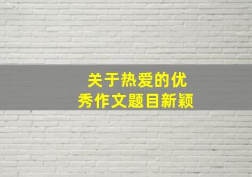 关于热爱的优秀作文题目新颖