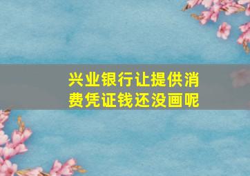 兴业银行让提供消费凭证钱还没画呢