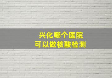 兴化哪个医院可以做核酸检测