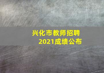 兴化市教师招聘2021成绩公布