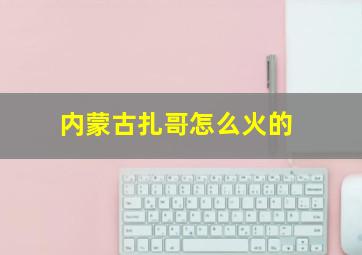 内蒙古扎哥怎么火的