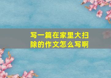 写一篇在家里大扫除的作文怎么写啊