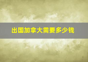 出国加拿大需要多少钱