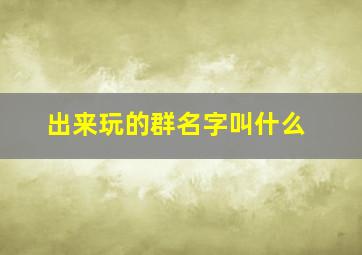 出来玩的群名字叫什么