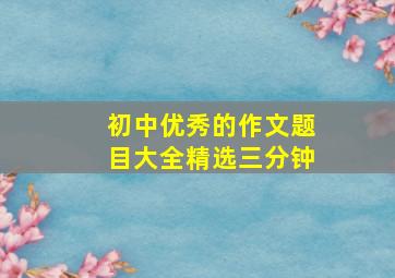 初中优秀的作文题目大全精选三分钟