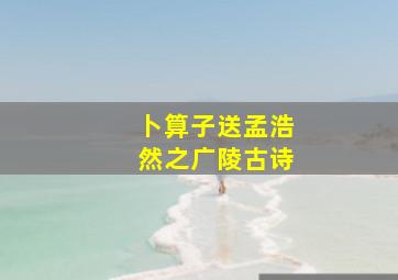 卜算子送孟浩然之广陵古诗