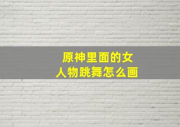 原神里面的女人物跳舞怎么画