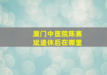 厦门中医院陈赛斌退休后在哪里