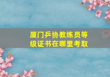 厦门乒协教练员等级证书在哪里考取