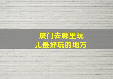 厦门去哪里玩儿最好玩的地方