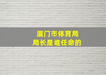 厦门市体育局局长是谁任命的