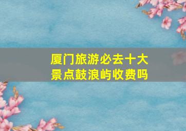 厦门旅游必去十大景点鼓浪屿收费吗