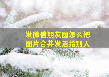 发微信朋友圈怎么把图片合并发送给别人