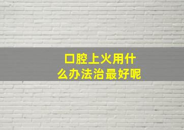 口腔上火用什么办法治最好呢