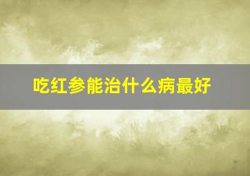 吃红参能治什么病最好